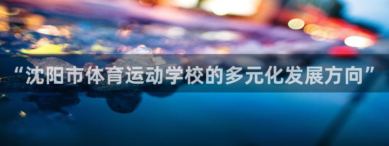 MK体育官网下载招商电话是多少啊:“沈阳市体育运动学校的多元